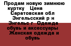 Продам новую зимнюю куртку › Цена ­ 4 200 - Саратовская обл., Энгельсский р-н, Энгельс г. Одежда, обувь и аксессуары » Женская одежда и обувь   